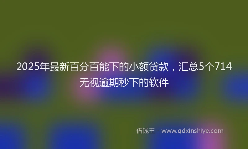 2025年最新百分百能下的小额贷款，汇总5个714无视逾期秒下的软件