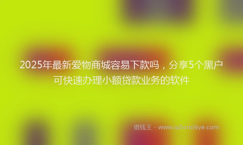2025年最新爱物商城容易下款吗，分享5个黑户可快速办理小额贷款业务的软件