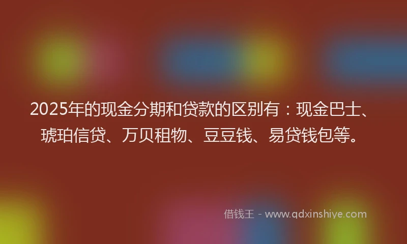 2025年的现金分期和贷款的区别有：现金巴士、琥珀信贷、万贝租物、豆豆钱、易贷钱包等。