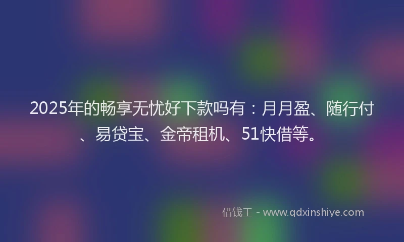 2025年的畅享无忧好下款吗有：月月盈、随行付、易贷宝、金帝租机、51快借等。