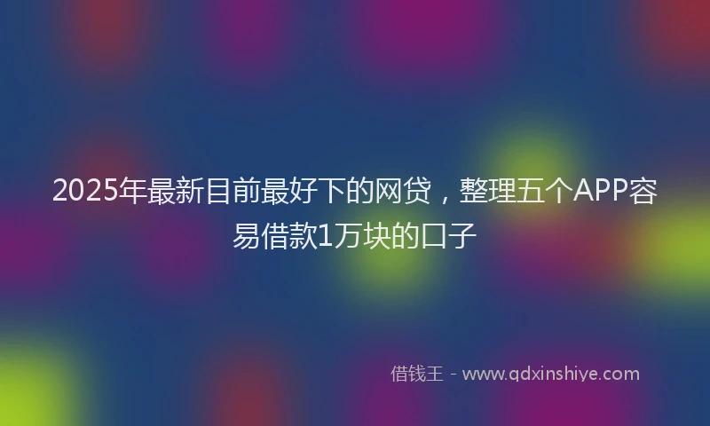 2025年最新目前最好下的网贷，整理五个APP容易借款1万块的口子