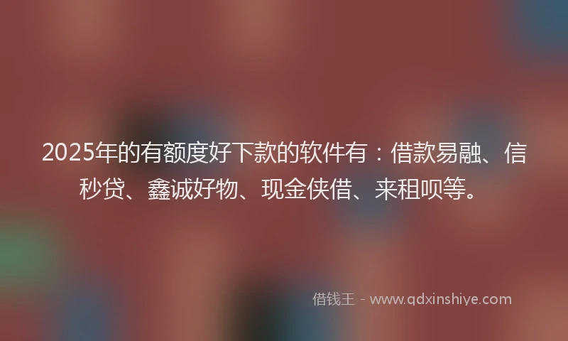 2025年的有额度好下款的软件有：借款易融、信秒贷、鑫诚好物、现金侠借、来租呗等。