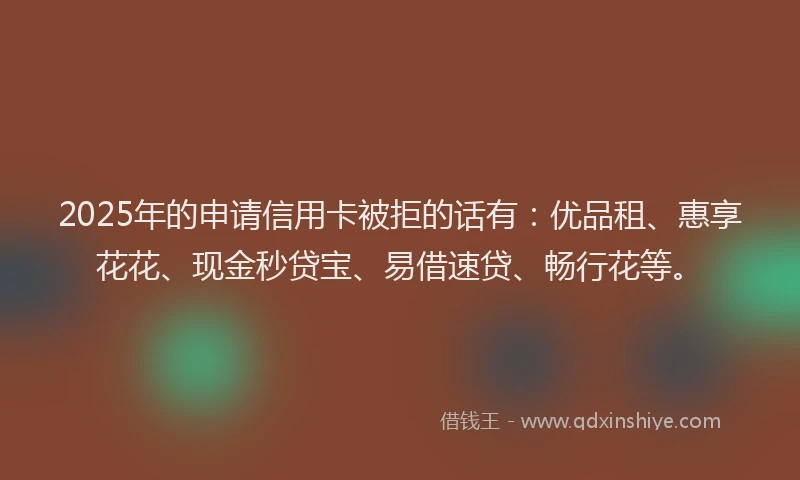 2025年的申请信用卡被拒的话有：优品租、惠享花花、现金秒贷宝、易借速贷、畅行花等。