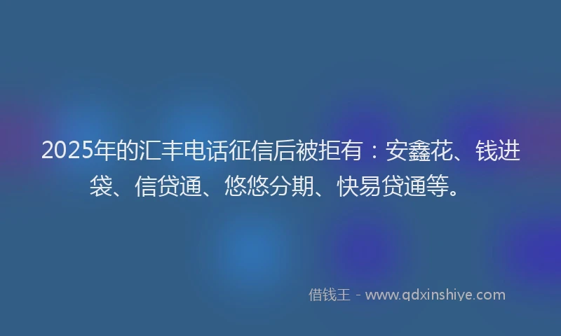 2025年的汇丰电话征信后被拒有：安鑫花、钱进袋、信贷通、悠悠分期、快易贷通等。
