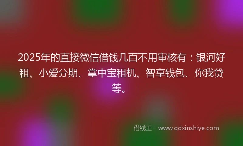2025年的直接微信借钱几百不用审核有：银河好租、小爱分期、掌中宝租机、智享钱包、你我贷等。