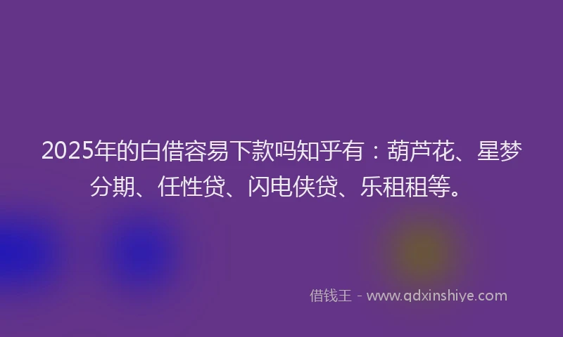 2025年的白借容易下款吗知乎有：葫芦花、星梦分期、任性贷、闪电侠贷、乐租租等。