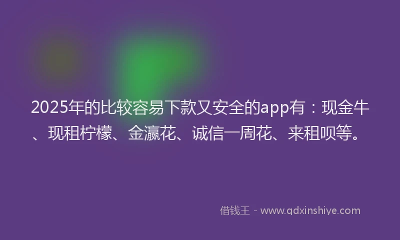2025年的比较容易下款又安全的app有：现金牛、现租柠檬、金瀛花、诚信一周花、来租呗等。