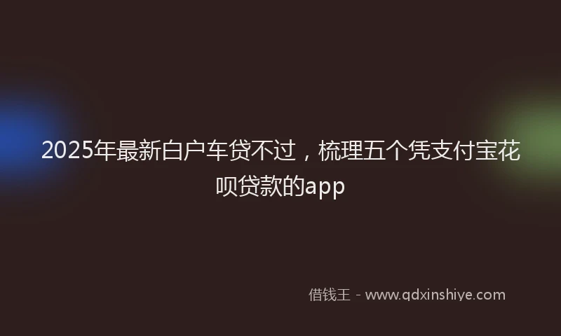 2025年最新白户车贷不过，梳理五个凭支付宝花呗贷款的app