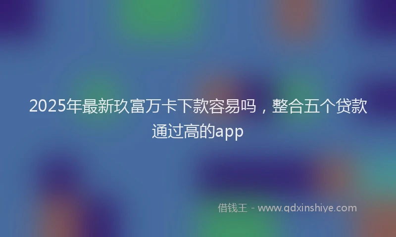 2025年最新玖富万卡下款容易吗，整合五个贷款通过高的app