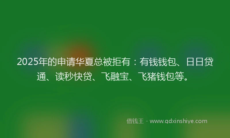 2025年的申请华夏总被拒有：有钱钱包、日日贷通、读秒快贷、飞融宝、飞猪钱包等。