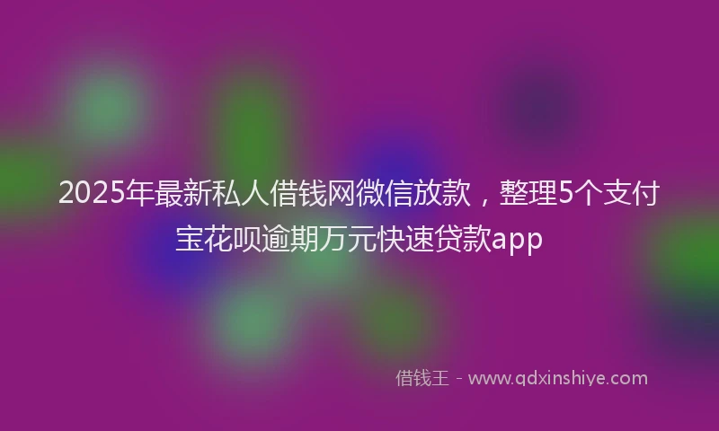 2025年最新私人借钱网微信放款，整理5个支付宝花呗逾期万元快速贷款app