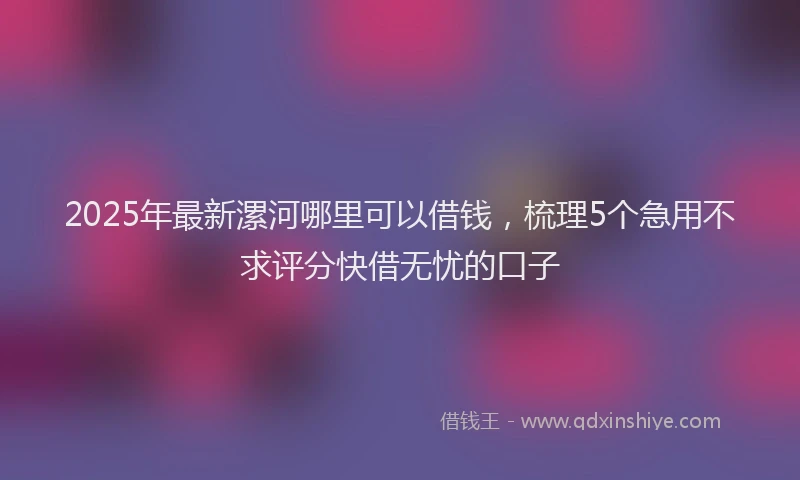 2025年最新漯河哪里可以借钱，梳理5个急用不求评分快借无忧的口子