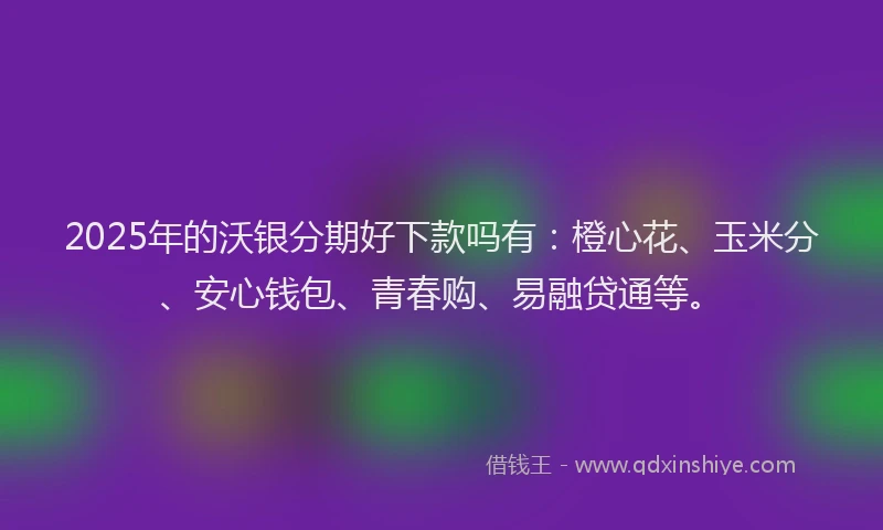2025年的沃银分期好下款吗有：橙心花、玉米分、安心钱包、青春购、易融贷通等。