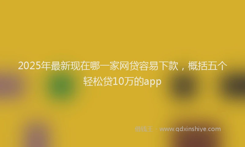 2025年最新现在哪一家网贷容易下款，概括五个轻松贷10万的app