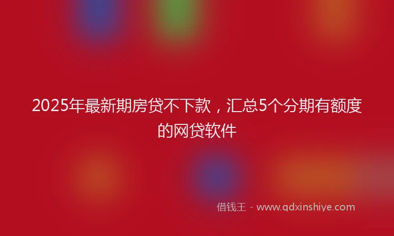 2025年最新期房贷不下款，汇总5个分期有额度的网贷软件