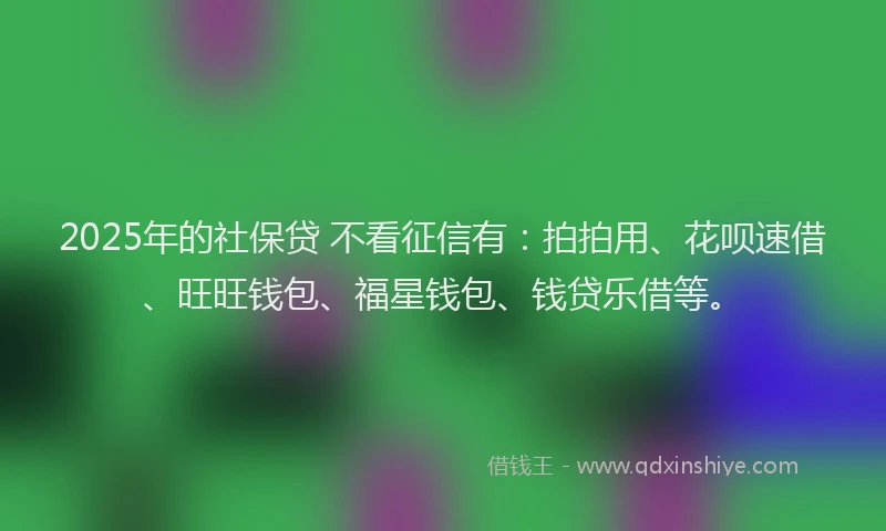 2025年的社保贷 不看征信有：拍拍用、花呗速借、旺旺钱包、福星钱包、钱贷乐借等。