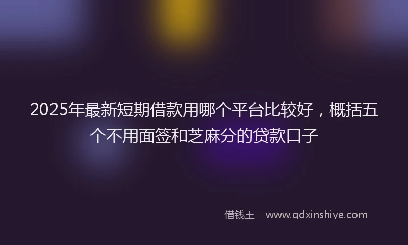 2025年最新短期借款用哪个平台比较好，概括五个不用面签和芝麻分的贷款口子