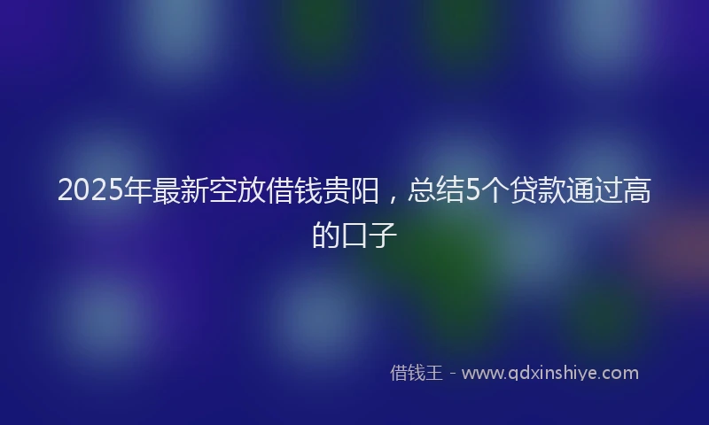 2025年最新空放借钱贵阳，总结5个贷款通过高的口子