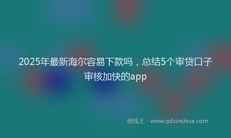 2025年最新海尔容易下款吗，总结5个审贷口子审核加快的app