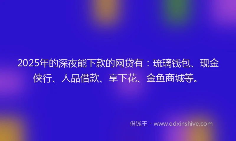 2025年的深夜能下款的网贷有：琉璃钱包、现金侠行、人品借款、享下花、金鱼商城等。