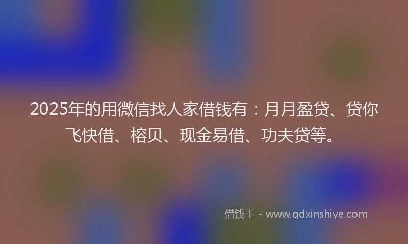 2025年的用微信找人家借钱有：月月盈贷、贷你飞快借、榕贝、现金易借、功夫贷等。