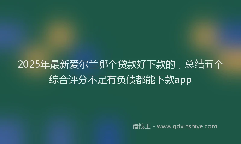 2025年最新爱尔兰哪个贷款好下款的，总结五个综合评分不足有负债都能下款app