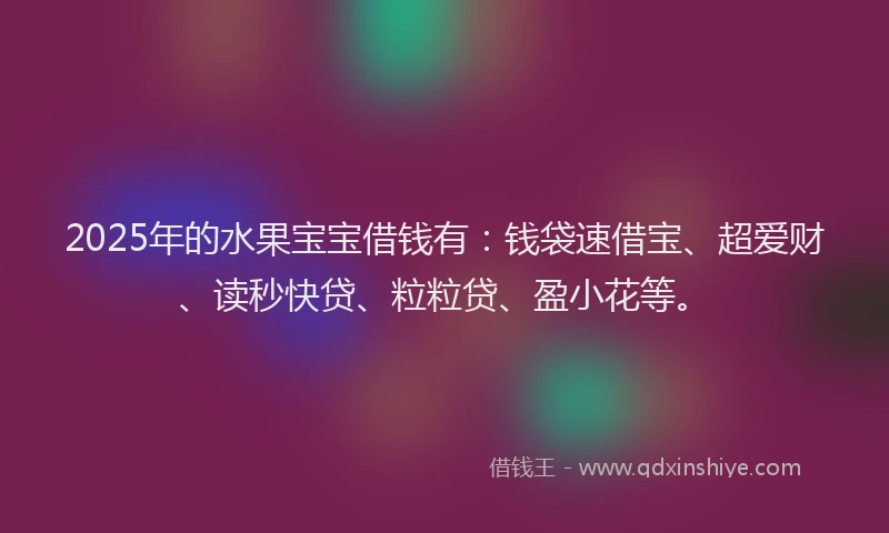 2025年的水果宝宝借钱有：钱袋速借宝、超爱财、读秒快贷、粒粒贷、盈小花等。