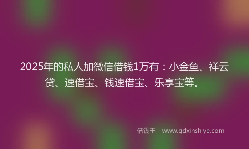2025年的私人加微信借钱1万有：小金鱼、祥云贷、速借宝、钱速借宝、乐享宝等。