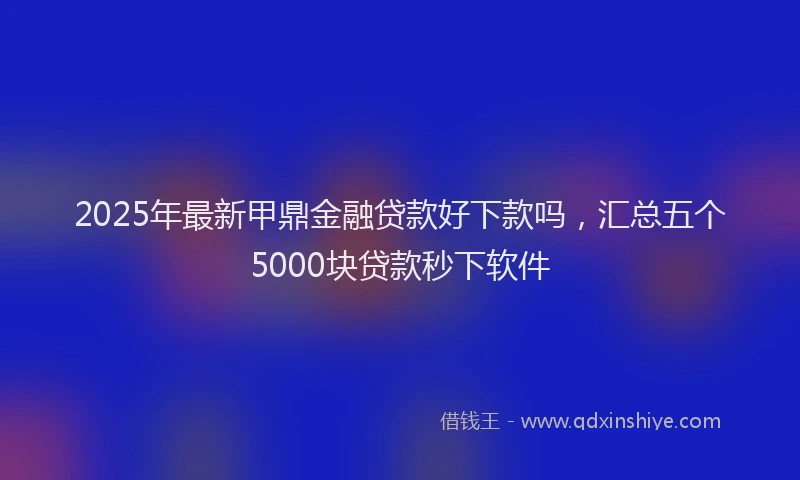 2025年最新甲鼎金融贷款好下款吗，汇总五个5000块贷款秒下软件