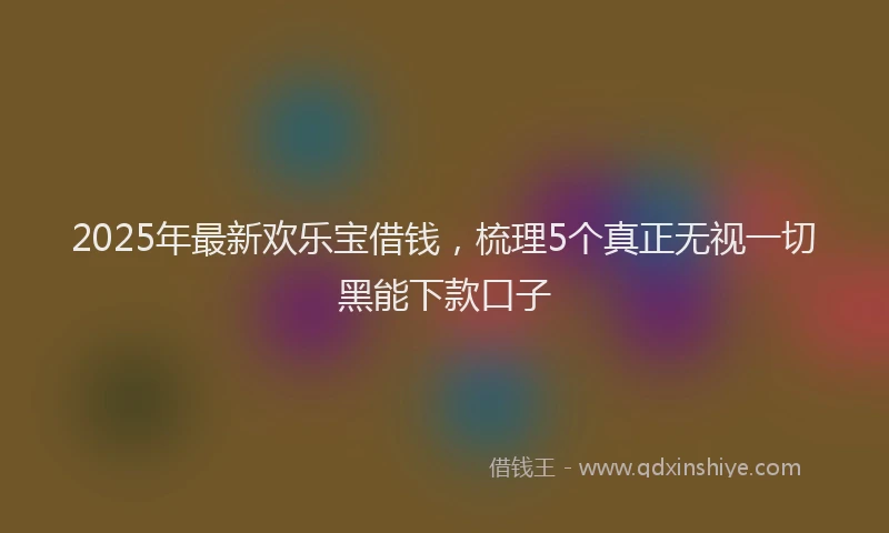 2025年最新欢乐宝借钱，梳理5个真正无视一切黑能下款口子