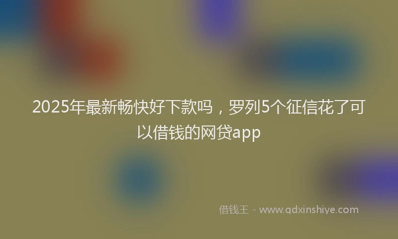 2025年最新畅快好下款吗，罗列5个征信花了可以借钱的网贷app