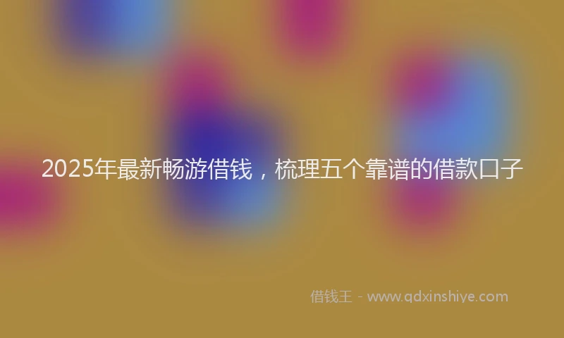 2025年最新畅游借钱，梳理五个靠谱的借款口子