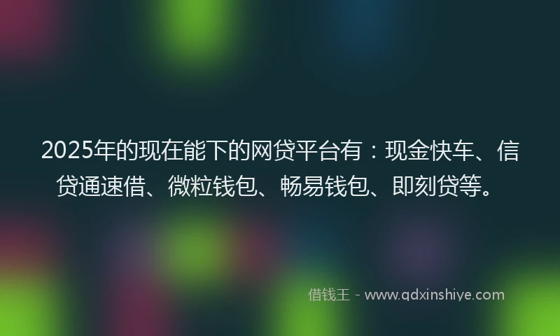 2025年的现在能下的网贷平台有：现金快车、信贷通速借、微粒钱包、畅易钱包、即刻贷等。