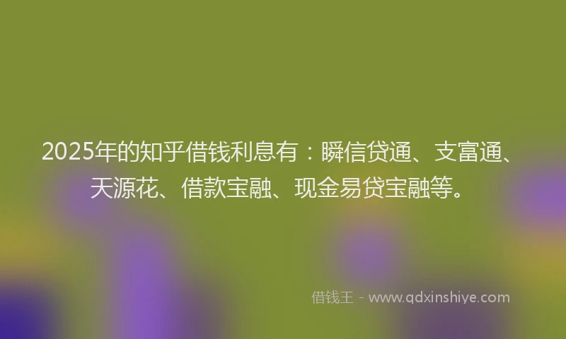 2025年的知乎借钱利息有：瞬信贷通、支富通、天源花、借款宝融、现金易贷宝融等。