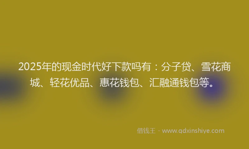 2025年的现金时代好下款吗有：分子贷、雪花商城、轻花优品、惠花钱包、汇融通钱包等。