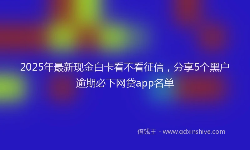 2025年最新现金白卡看不看征信，分享5个黑户逾期必下网贷app名单