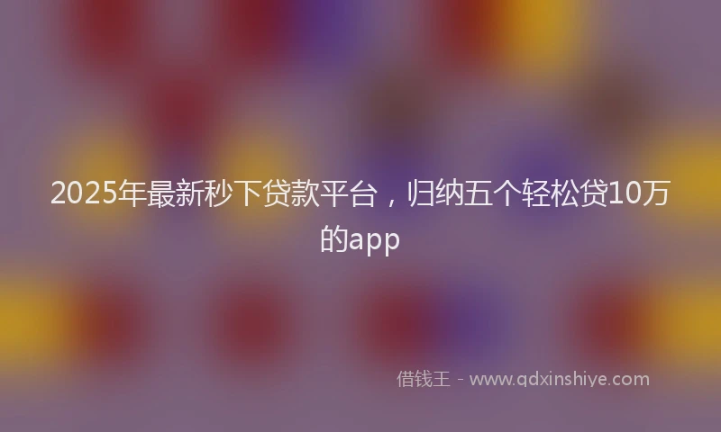 2025年最新秒下贷款平台，归纳五个轻松贷10万的app