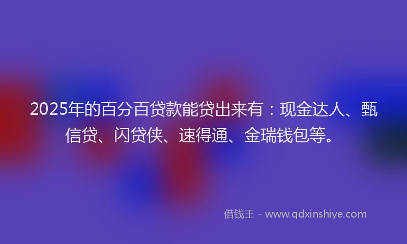 2025年的百分百贷款能贷出来有：现金达人、甄信贷、闪贷侠、速得通、金瑞钱包等。
