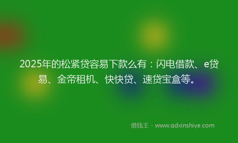 2025年的松紧贷容易下款么有：闪电借款、e贷易、金帝租机、快快贷、速贷宝盒等。