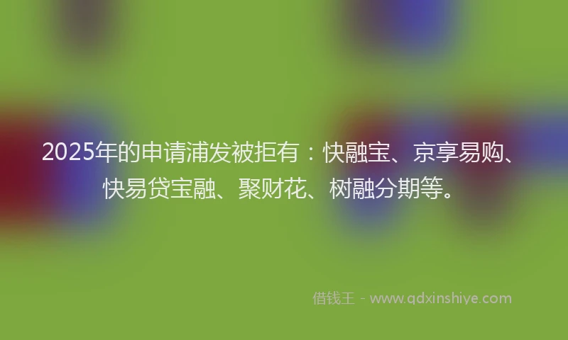 2025年的申请浦发被拒有：快融宝、京享易购、快易贷宝融、聚财花、树融分期等。