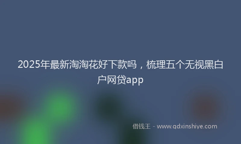 2025年最新淘淘花好下款吗，梳理五个无视黑白户网贷app