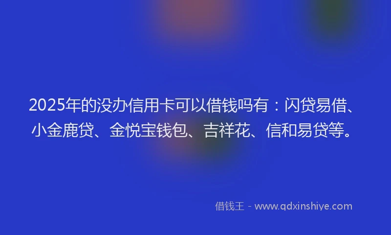 2025年的没办信用卡可以借钱吗有：闪贷易借、小金鹿贷、金悦宝钱包、吉祥花、信和易贷等。