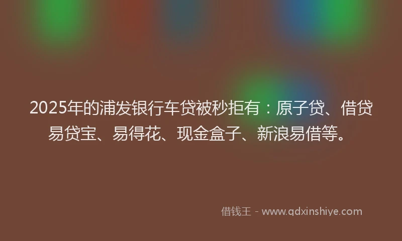 2025年的浦发银行车贷被秒拒有：原子贷、借贷易贷宝、易得花、现金盒子、新浪易借等。