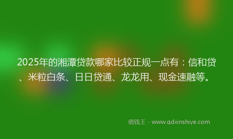 2025年的湘潭贷款哪家比较正规一点有：信和贷、米粒白条、日日贷通、龙龙用、现金速融等。