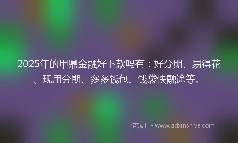 2025年的甲鼎金融好下款吗有：好分期、易得花、现用分期、多多钱包、钱袋快融途等。