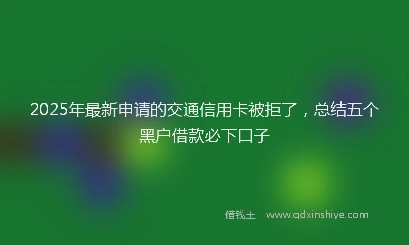 2025年最新申请的交通信用卡被拒了，总结五个黑户借款必下口子