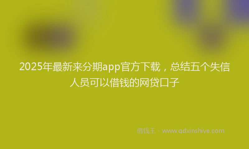 2025年最新来分期app官方下载，总结五个失信人员可以借钱的网贷口子