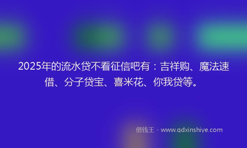 2025年的流水贷不看征信吧有：吉祥购、魔法速借、分子贷宝、喜米花、你我贷等。