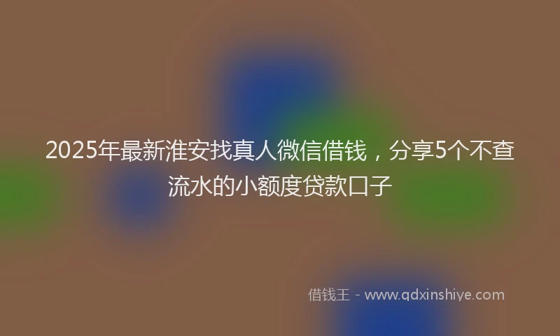 2025年最新淮安找真人微信借钱，分享5个不查流水的小额度贷款口子