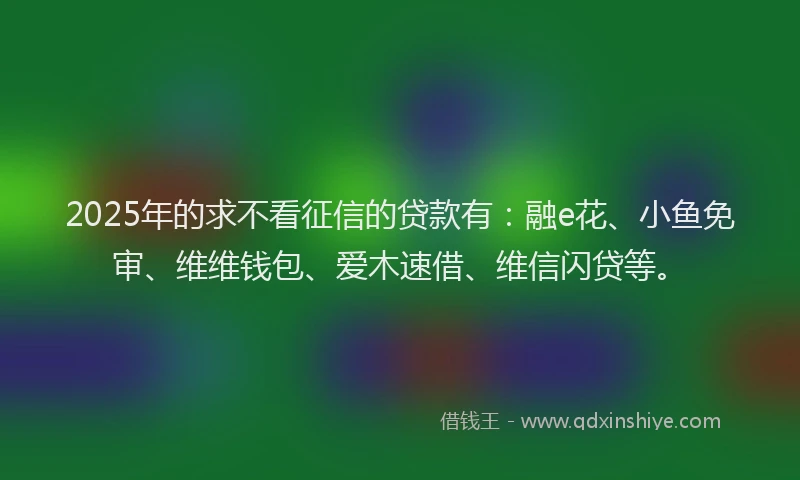 2025年的求不看征信的贷款有：融e花、小鱼免审、维维钱包、爱木速借、维信闪贷等。